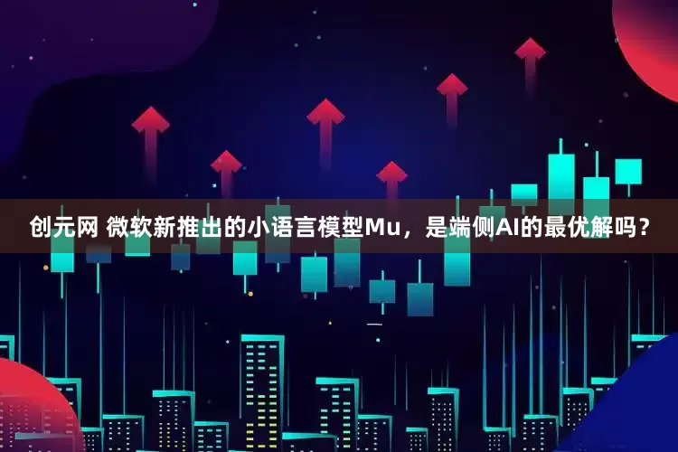 创元网 微软新推出的小语言模型Mu，是端侧AI的最优解吗？
