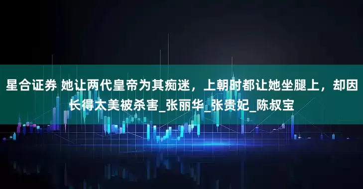 星合证券 她让两代皇帝为其痴迷，上朝时都让她坐腿上，却因长得太美被杀害_张丽华_张贵妃_陈叔宝
