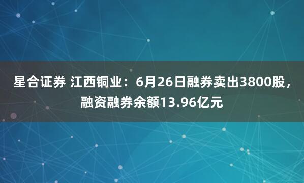 星合证券 江西铜业：6月26日融券卖出3800股，融资融券余额13.96亿元