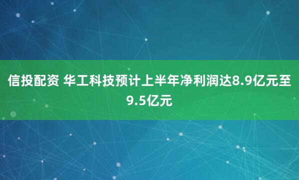 信投配资 华工科技预计上半年净利润达8.9亿元至9.5亿元