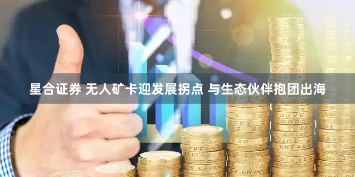 星合证券 无人矿卡迎发展拐点 与生态伙伴抱团出海