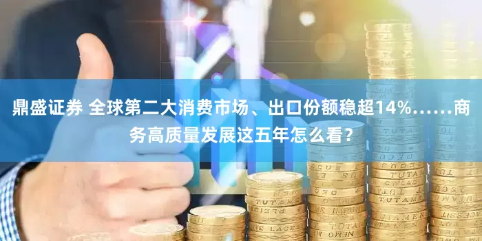 鼎盛证券 全球第二大消费市场、出口份额稳超14%……商务高质量发展这五年怎么看？