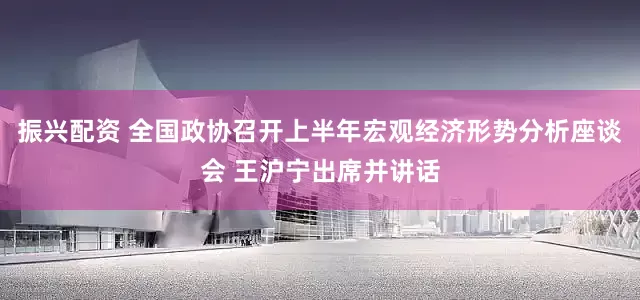 振兴配资 全国政协召开上半年宏观经济形势分析座谈会 王沪宁出席并讲话