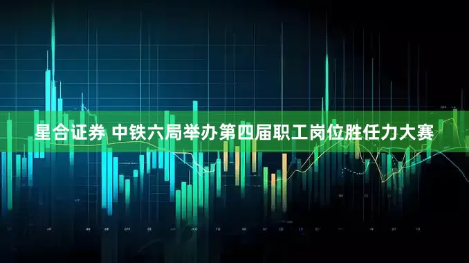 星合证券 中铁六局举办第四届职工岗位胜任力大赛