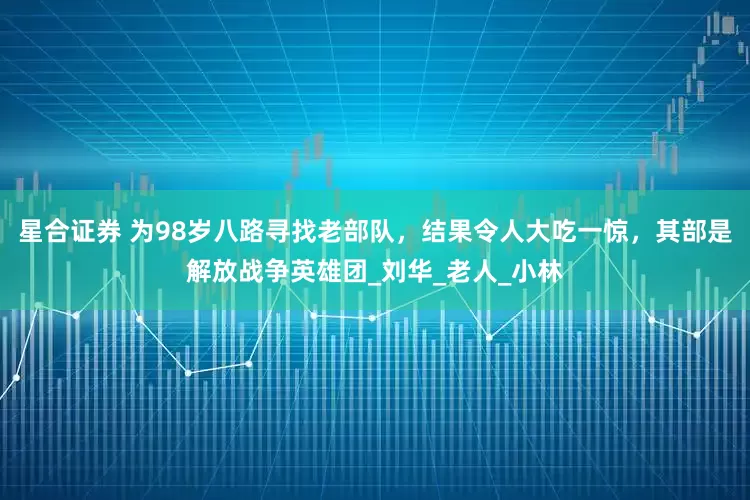 星合证券 为98岁八路寻找老部队，结果令人大吃一惊，其部是解放战争英雄团_刘华_老人_小林