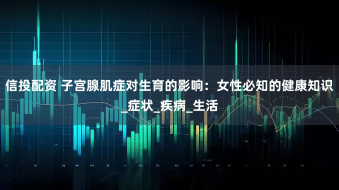 信投配资 子宫腺肌症对生育的影响：女性必知的健康知识_症状_疾病_生活