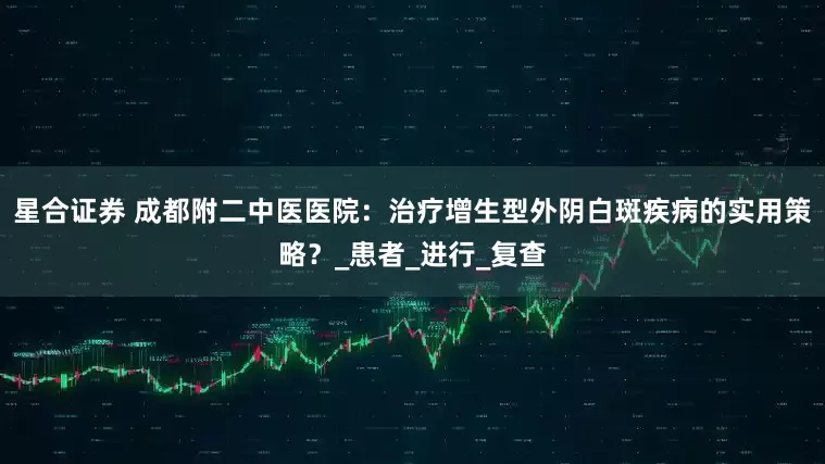 星合证券 成都附二中医医院：治疗增生型外阴白斑疾病的实用策略？_患者_进行_复查