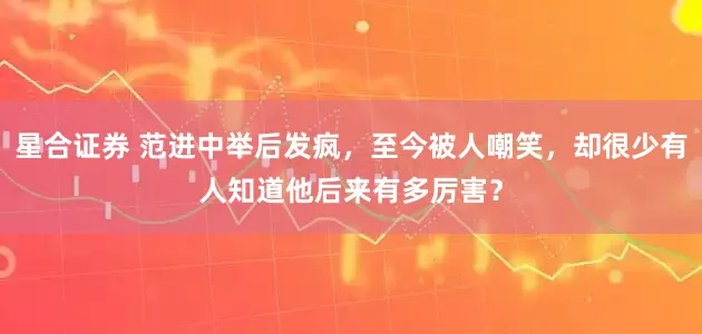 星合证券 范进中举后发疯，至今被人嘲笑，却很少有人知道他后来有多厉害？