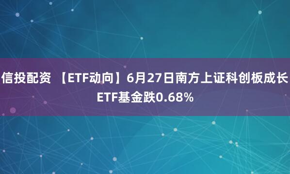 信投配资 【ETF动向】6月27日南方上证科创板成长ETF基金跌0.68%
