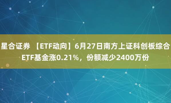星合证券 【ETF动向】6月27日南方上证科创板综合ETF基金涨0.21%,份额减少2400万份