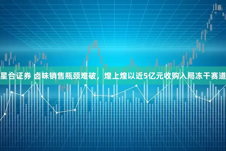 星合证券 卤味销售瓶颈难破,煌上煌以近5亿元收购入局冻干赛道