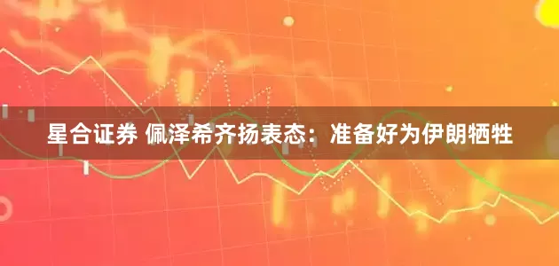 星合证券 佩泽希齐扬表态:准备好为伊朗牺牲