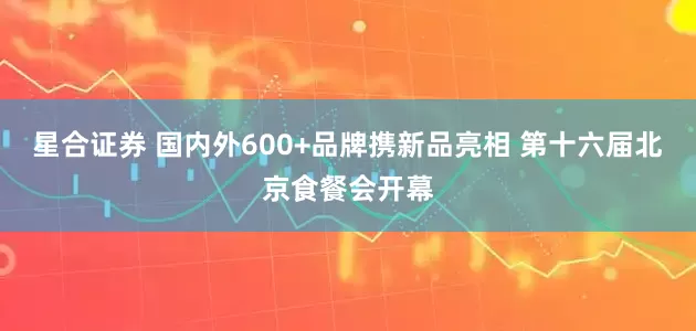 星合证券 国内外600+品牌携新品亮相 第十六届北京食餐会开幕