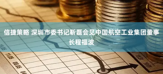 信捷策略 深圳市委书记靳磊会见中国航空工业集团董事长程福波